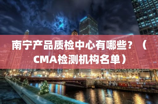 南宁产品质检中心有哪些？（CMA检测机构名单）